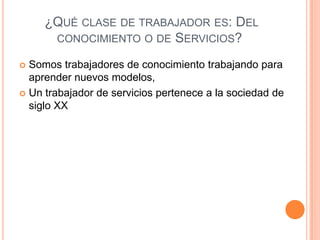¿QUÉ CLASE DE TRABAJADOR ES: DEL
CONOCIMIENTO O DE SERVICIOS?
 Somos trabajadores de conocimiento trabajando para
aprender nuevos modelos,
 Un trabajador de servicios pertenece a la sociedad de
siglo XX
 