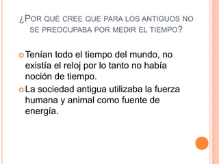 ¿POR QUÉ CREE QUE PARA LOS ANTIGUOS NO
SE PREOCUPABA POR MEDIR EL TIEMPO?
Tenían todo el tiempo del mundo, no
existía el reloj por lo tanto no había
noción de tiempo.
La sociedad antigua utilizaba la fuerza
humana y animal como fuente de
energía.
 