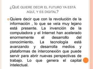 ¿QUÉ QUIERE DECIR EL FUTURO YA ESTÁ
AQUÍ, Y ES DIGITAL?
Quiere decir que con la revolución de la
información , lo que se veía muy lejano
está presente. La invención de la
computadora y el Internet han acelerado
enormemente el desarrollo del
conocimiento. La tecnología está
avanzando y desarrolla medios y
plataformas de interconexión que puede
servir para abrir nuevas perspectivas de
trabajo. Lo que genera el capital
intelectual.
 