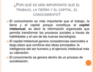 ¿POR QUÉ ES MÁS IMPORTANTE QUE EL
TRABAJO, LA TIERRA Y EL CAPITAL, EL
CONOCIMIENTO?
 El conocimiento es más importante que el trabajo, la
tierra y el capital porque constituye el capital
intelectual, es decir la información organizada que
permita transformar los procesos sociales a través de
habilidades y el uso de las nuevas tecnologías.
 El capital intelectual genera competencias esenciales a
largo plazo que combina dos ideas principales: la
inteligencia del ser humano y el ejercicio intelectual más
su valoración.
 El conocimiento se genera dentro de un proceso de
socialización.
 