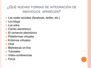 ¿QUÉ NUEVAS FORMAS DE INTEGRACIÓN DE
INDIVIDUOS APARECEN?
 Las redes sociales (facebook, twitter, etc.)
 Los blogs
 Los wikis
 Correo electrónico
 El comercio electrónico
 Plataformas virtuales
 Entornos virtuales
 Chat
 Bibliotecas on-line
 Tutoriales
 Video-conferencias
 Foros
 