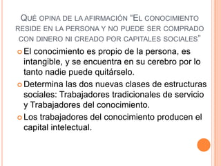 QUÉ OPINA DE LA AFIRMACIÓN “EL CONOCIMIENTO
RESIDE EN LA PERSONA Y NO PUEDE SER COMPRADO
CON DINERO NI CREADO POR CAPITALES SOCIALES”
 El conocimiento es propio de la persona, es
intangible, y se encuentra en su cerebro por lo
tanto nadie puede quitárselo.
 Determina las dos nuevas clases de estructuras
sociales: Trabajadores tradicionales de servicio
y Trabajadores del conocimiento.
 Los trabajadores del conocimiento producen el
capital intelectual.
 