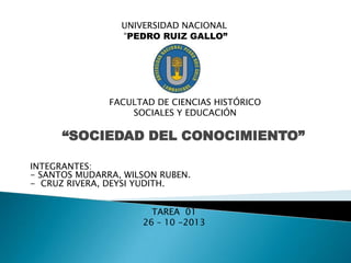 UNIVERSIDAD NACIONAL
“PEDRO RUIZ GALLO”

FACULTAD DE CIENCIAS HISTÓRICO
SOCIALES Y EDUCACIÓN

“SOCIEDAD DEL CONOCIMIENTO”
INTEGRANTES:
- SANTOS MUDARRA, WILSON RUBEN.
- CRUZ RIVERA, DEYSI YUDITH.
TAREA 01
26 – 10 -2013

 