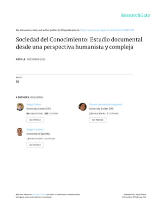 See	discussions,	stats,	and	author	profiles	for	this	publication	at:	https://www.researchgate.net/publication/288671205
Sociedad	del	Conocimiento:	Estudio	documental
desde	una	perspectiva	humanista	y	compleja
ARTICLE	·	DECEMBER	2015
READS
59
4	AUTHORS,	INCLUDING:
Sergio	Tobon
University	Center	CIFE
85	PUBLICATIONS			200	CITATIONS			
SEE	PROFILE
Silvano	Hernandez	Mosqueda
University	Center	CIFE
13	PUBLICATIONS			7	CITATIONS			
SEE	PROFILE
Sergio	Cardona
University	of	Quindio
12	PUBLICATIONS			1	CITATION			
SEE	PROFILE
All	in-text	references	underlined	in	blue	are	linked	to	publications	on	ResearchGate,
letting	you	access	and	read	them	immediately.
Available	from:	Sergio	Tobon
Retrieved	on:	07	February	2016
 
