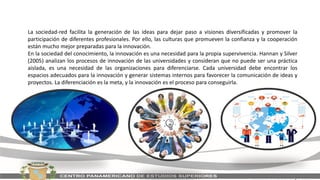 La sociedad-red facilita la generación de las ideas para dejar paso a visiones diversificadas y promover la
participación de diferentes profesionales. Por ello, las culturas que promueven la confianza y la cooperación
están mucho mejor preparadas para la innovación.
En la sociedad del conocimiento, la innovación es una necesidad para la propia supervivencia. Hannan y Silver
(2005) analizan los procesos de innovación de las universidades y consideran que no puede ser una práctica
aislada, es una necesidad de las organizaciones para diferenciarse. Cada universidad debe encontrar los
espacios adecuados para la innovación y generar sistemas internos para favorecer la comunicación de ideas y
proyectos. La diferenciación es la meta, y la innovación es el proceso para conseguirla.
 