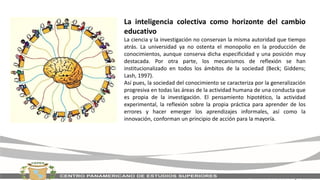 La inteligencia colectiva como horizonte del cambio
educativo
La ciencia y la investigación no conservan la misma autoridad que tiempo
atrás. La universidad ya no ostenta el monopolio en la producción de
conocimientos, aunque conserva dicha especificidad y una posición muy
destacada. Por otra parte, los mecanismos de reflexión se han
institucionalizado en todos los ámbitos de la sociedad (Beck; Giddens;
Lash, 1997).
Así pues, la sociedad del conocimiento se caracteriza por la generalización
progresiva en todas las áreas de la actividad humana de una conducta que
es propia de la investigación. El pensamiento hipotético, la actividad
experimental, la reflexión sobre la propia práctica para aprender de los
errores y hacer emerger los aprendizajes informales, así como la
innovación, conforman un principio de acción para la mayoría.
 