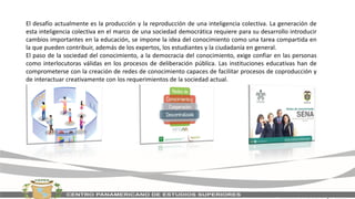 El desafío actualmente es la producción y la reproducción de una inteligencia colectiva. La generación de
esta inteligencia colectiva en el marco de una sociedad democrática requiere para su desarrollo introducir
cambios importantes en la educación, se impone la idea del conocimiento como una tarea compartida en
la que pueden contribuir, además de los expertos, los estudiantes y la ciudadanía en general.
El paso de la sociedad del conocimiento, a la democracia del conocimiento, exige confiar en las personas
como interlocutoras válidas en los procesos de deliberación pública. Las instituciones educativas han de
comprometerse con la creación de redes de conocimiento capaces de facilitar procesos de coproducción y
de interactuar creativamente con los requerimientos de la sociedad actual.
 