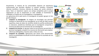 Actualmente, la mayoría de las universidades disponen de repositorios
institucionales que permiten distribuir la creación científica, incluyendo
informes científicos y técnicos, informes de trabajo, pre- prints, artículos y
datos. Tener un repositorio supone una ventaja competitiva para la propia
organización ya que le proporciona un valor añadido al incrementar la
visibilidad y el impacto de sus investigadores e investigadoras.
Las aplicaciones de la web social a la investigación se pueden agrupar en tres
grandes bloques:
1. compartir la investigación. Se integran las tecnologías que permiten
compartir el desarrollo de una investigación, ya se trate de redes sociales
específicas, bases de datos de científicos donde los perfiles profesionales
se relacionan, plataformas diseñadas para la investigación compartida o
servicios de apoyo para los procesos de una investigación.
2. compartir los recursos. Se agrupan todas las herramientas que permiten al
personal investigador compartir los recursos de información que emplean:
referencias bibliográficas, favoritos web o índices de citas.
3. compartir los resultados. Aplicaciones que tienen como denominador
común las posibilidades de difundir de forma abierta los resultados de una
investigación.
 