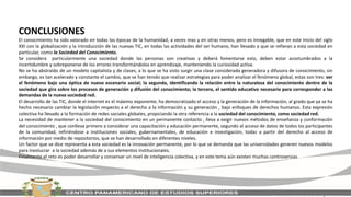 CONCLUSIONES
El conocimiento ha sido valorado en todas las épocas de la humanidad, a veces mas y en otras menos, pero es innegable, que en este inicio del siglo
XXI con la globalización y la introducción de las nuevas TIC, en todas las actividades del ser humano, han llevado a que se refieran a esta sociedad en
particular, como la Sociedad del Conocimiento.
Se considera particularmente una sociedad donde las personas son creativas y deberá fomentarse esto, deben estar acostumbrados a la
incertidumbre y sobreponerse de los errores transformándolos en aprendizaje, manteniendo la curiosidad activa.
No se ha abstraído de un modelo capitalista y de clases, a lo que se ha visto surgir una clase considerada generadora y difusora de conocimiento, sin
embargo, es tan acelerado y constante el cambio, que se han tenido que realizar estrategias para poder analizar el fenómeno global, estas son tres: ver
el fenómeno bajo una óptica de nuevo escenario social; la segunda, identificando la relación entre la naturaleza del conocimiento dentro de la
sociedad que gira sobre los procesos de generación y difusión del conocimiento; la tercera, el sentido educativo necesario para corresponder a las
demandas de la nueva sociedad red.
El desarrollo de las TIC, donde el internet es el máximo exponente, ha democratizado el acceso y la generación de la información, al grado que ya se ha
hecho necesario cambiar la legislación respecto a el derecho a la información y su generación , bajo enfoques de derechos humanos. Esta expresión
colectiva ha llevado a la formación de redes sociales globales, propiciando la otra referencia a la sociedad del conocimiento, como sociedad red.
La necesidad de mantener a la sociedad del conocimiento en un permanente contacto , lleva a exigir nuevos métodos de enseñanza y conformación
del conocimiento , que conlleva primero a considerar una capacitación y educación permanente, segundo al acceso de datos de todos los participantes
de la comunidad, refiriéndose a instituciones sociales, gubernamentales, de educación e investigación, todas a partir del derecho al acceso de
información por medio de repositorios, que se han desarrollado en diferentes niveles.
Un factor que se dice representa a esta sociedad es la innovación permanente, por lo que se demanda que las universidades generen nuevos modelos
para involucrar a la sociedad además de a sus elementos institucionales.
Finalmente el reto es poder desarrollar y conservar un nivel de inteligencia colectiva, y en este tema aún existen muchas controversias.
 