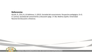 Referencias
Ayuste, A., Gros, B., & Valdivieso, S. (2012). Sociedad del conocimiento. Perspectiva pedagógica. En G.
A. Lorenzo, Sociedad del conocimiento y educación (págs. 17-36). Madrid, España: Universidad
Nacional de Educación a Distancia.
 
