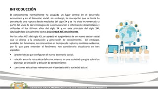 INTRODUCCIÓN
El conocimiento normalmente ha ocupado un lugar central en el desarrollo
económico y en el bienestar social, sin embargo, la concepción que se tenía ha
presentado una ruptura desde mediados del siglo XX y se ha visto incrementada a
partir del unos de las tecnologías de la comunicación e información desarrolladas y
utilizadas el los últimos años del siglo XX y en este principio del siglo XXI,
catalogándose actualmente como la sociedad del conocimiento.
Por los años 60’s del siglo XX, se apreció el surgimiento de un nuevo sector social
que se dedica a la producción y generación de conocimiento. Sin embargo,
analistas del fenómeno, no concuerdan en tiempos de ruptura y cambios evidentes,
por lo que para entender el fenómeno han considerarlo visualizarlo en tres
aspectos:
• características que configuran el nuevo escenario social;
• relación entre la naturaleza del conocimiento en una sociedad que gira sobre los
procesos de creación y difusión de conocimiento;
• cuestiones educativas relevantes en el contexto de la sociedad actual.
 