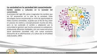La sociedad en la sociedad del conocimiento
Cambio sociales y culturales en la sociedad del
conocimiento
A principios del siglo XXI, pocos imaginaban los cambios que
las TIC provocarían en la vida de la sociedad. Estas
tecnologías fueron encontrando un nicho de oportunidad en
todas nuestras actividades, al grado que al día de hoy, están
en proceso de análisis y conceptualización muchos de ellos,
pero es tan acelerado el cambio y adaptación por la
comunidad en general, que muchos procesos se yuxtaponen,
produciendo diferentes realidades, con una nueva estructura
social dominante (sociedad red), una nueva economía
(economía de la informacional y la cultura de la virtualidad
real) (Castells, 1997)
 