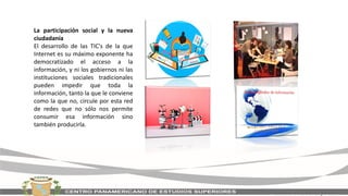La participación social y la nueva
ciudadanía
El desarrollo de las TIC's de la que
Internet es su máximo exponente ha
democratizado el acceso a la
información, y ni los gobiernos ni las
instituciones sociales tradicionales
pueden impedir que toda la
información, tanto la que le conviene
como la que no, circule por esta red
de redes que no sólo nos permite
consumir esa información sino
también producirla.
 