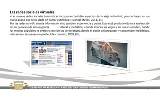 Las redes sociales virtuales
«Las nuevas redes sociales telemáticas incorporan también aspectos de la vieja intimidad, pero lo hacen en un
nuevo plano que se ha dado en llamar extimidad» (Gonçal Mayos, 2011, 23).
Por las redes no sólo circula información sino también experiencia y poder. Esto está produciendo una aceleración
de los procesos de convergencia cultural y mediática «donde chocan los viejos y los nuevos medios, donde
los medios populares se entrecruzan con los corporativos, donde el poder del productor y consumidor mediáticos,
interactúan de manera impredecible» (Jenkins, 2008,14) .
 