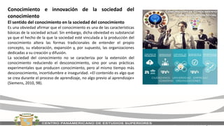 Conocimiento e innovación de la sociedad del
conocimiento
El sentido del conocimiento en la sociedad del conocimiento
Es una obviedad afirmar que el conocimiento es una de las características
básicas de la sociedad actual. Sin embargo, dicha obviedad es substancial
ya que el hecho de la que la sociedad esté vinculada a la producción del
conocimiento altera las formas tradicionales de entender el propio
concepto, su elaboración, expansión y, por supuesto, las organizaciones
dedicadas a su creación y difusión.
La sociedad del conocimiento no se caracteriza por la extensión del
conocimiento reduciendo el desconocimiento, sino por unas prácticas
experimentales que producen conocimiento, pero al mismo tiempo más
desconocimiento, incertidumbre e inseguridad. «El contenido es algo que
se crea durante el proceso de aprendizaje, no algo previo al aprendizaje»
(Siemens, 2010, 98).
 