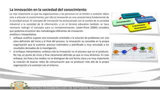 La innovación en la sociedad del conocimiento
Lo más importante es que las organizaciones y las personas no se limiten a contener datos
sino a articular el conocimiento, por ello la innovación es una característica fundamental de
la sociedad actual. El concepto de innovación ha evolucionado con el cambio de la sociedad
industrial a la sociedad de la información, y en el terreno educativo también se hace
necesario redirigir el concepto para su reimplementación, Lester-Piore (2004) considera
que podemos encontrar dos metodologías diferentes de innovación:
analítica e interpretativa.
• enfoque analítico supone una innovación orientada a la solución de problemas con una
clara definición del inicio y el final del proceso. la innovación se consolida en la propia
organización que la sustenta. proceso sistemático y planificado y muy vinculado a los
resultados derivados de la investigación.
• el enfoque interpretativo, enfatiza más la innovación en el proceso que en el producto.
No hay un punto de inicio y final claramente definido ya que es muy dinámica. En este
enfoque, los fines y los medios no se distinguen de una forma clara y es muy importante
la creación de buenas redes de comunicación que se producen más allá de la propia
organización y la conectan con el entorno.
 