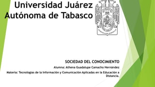 Universidad Juárez
Autónoma de Tabasco
SOCIEDAD DEL CONOCIMIENTO
Alumna: Athena Guadalupe Camacho Hernández
Materia: Tecnologías de la Información y Comunicación Aplicadas en la Educación a
Distancia.
 