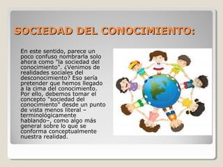 En este sentido, parece un
poco confuso nombrarla solo
ahora como "la sociedad del
conocimiento". ¿Venimos de
realidades sociales del
desconocimiento? Eso sería
pretender que hemos llegado
a la cima del conocimiento.
Por ello, debemos tomar el
concepto "sociedad del
conocimiento" desde un punto
de vista menos literal –
terminológicamente
hablando–, como algo más
general sobre lo que se
conforma conceptualmente
nuestra realidad.
SOCIEDAD DEL CONOCIMIENTO:SOCIEDAD DEL CONOCIMIENTO:
 