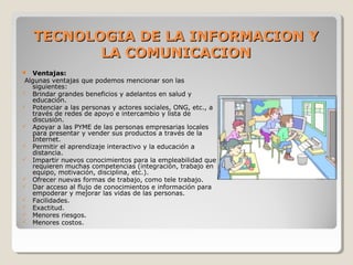  Ventajas:
 Algunas ventajas que podemos mencionar son las 
siguientes:
 Brindar grandes beneficios y adelantos en salud y 
educación.
 Potenciar a las personas y actores sociales, ONG, etc., a 
través de redes de apoyo e intercambio y lista de 
discusión.
 Apoyar a las PYME de las personas empresarias locales 
para presentar y vender sus productos a través de la 
Internet.
 Permitir el aprendizaje interactivo y la educación a 
distancia.
 Impartir nuevos conocimientos para la empleabilidad que 
requieren muchas competencias (integración, trabajo en 
equipo, motivación, disciplina, etc.).
 Ofrecer nuevas formas de trabajo, como tele trabajo.
 Dar acceso al flujo de conocimientos e información para 
empoderar y mejorar las vidas de las personas.
 Facilidades.
 Exactitud.
 Menores riesgos.
 Menores costos.
TECNOLOGIA DE LA INFORMACION YTECNOLOGIA DE LA INFORMACION Y
LA COMUNICACIONLA COMUNICACION
 