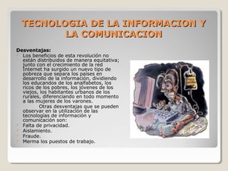 Desventajas:
 Los beneficios de esta revolución no 
están distribuidos de manera equitativa; 
junto con el crecimiento de la red 
Internet ha surgido un nuevo tipo de 
pobreza que separa los países en 
desarrollo de la información, dividiendo 
los educandos de los analfabetos, los 
ricos de los pobres, los jóvenes de los 
viejos, los habitantes urbanos de los 
rurales, diferenciando en todo momento 
a las mujeres de los varones.
Otras desventajas que se pueden 
observar en la utilización de las 
tecnologías de información y 
comunicación son:
 Falta de privacidad.
 Aislamiento.
 Fraude.
 Merma los puestos de trabajo.
TECNOLOGIA DE LA INFORMACION YTECNOLOGIA DE LA INFORMACION Y
LA COMUNICACIONLA COMUNICACION
 