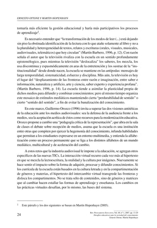 ernesto ottone y martin hopenhayn

tornaría más eficiente la gestión educacional y haría más participativos los procesos
de aprendizaje2.
Es necesario entender que “la transformación de los modos de leer (...) está dejando
sin piso la obstinada identificación de la lectura con lo que atañe solamente al libro y no a
la pluralidad y heterogeneidad de textos, relatos y escrituras (orales, visuales, musicales,
audiovisuales, telemáticos) que hoy circulan” (Martín Barbero, 1996, p. 12). Con razón
señala el autor que la televisión rivaliza con la escuela en un sentido profundamente
epistemólogico, pues mientras la televisión “deslocaliza” los saberes, los mezcla, los
usa discontinua y espasmódicamente en aras de la entretención y los sustrae de la “institucionalidad” desde donde nacen, la escuela se mantiene en las antípodas: mensajes de
larga temporalidad, sistematicidad, esfuerzo y disciplina. Más aún, la televisión es hoy
el lugar del “desplazamiento de las fronteras entre razón e imaginación, entre saber e
información, naturaleza y artificio, arte y ciencia, saber experto y experiencia profana”.
(Martín Barbero, 1996, p. 14). La escuela tiende a asimilar la plasticidad propia de
dichos medios para difundir y combinar conocimientos; pero al mismo tiempo organiza
este mosaico de estímulos mediáticos manteniendo cierta “perdurabilidad de sentido” o
cierto “sentido del sentido”, a fin de evitar la banalización del conocimiento.
En este marco, Guillermo Orozco (1996) invita a superar las dos visiones antitéticas
de la educación ante los medios audiovisuales: sea la defensa de la audiencia frente a los
medios, sea la aceptación acrítica de éstos como recursos para la modernización educativa.
Orozco propone a cambio una “pedagogía crítica de la representación”, que abra en la sala
de clases el debate sobre recepción de medios, asuma que la escuela es una institución
entre otras que compiten por ejercer la hegemonía del conocimiento, infunda habilidades
que permitan a los estudiantes expresarse en un entorno multimedia, y entienda la alfabetización como un proceso permanente que se liga a los distintos alfabetos de un mundo
mediático, multicultural y de aceleración del cambio.
A estos retos que la industria audiovisual le impone a la educación, se agregan otros
específicos de las nuevas TICs. La interacción virtual recurre cada vez más al hipertexto
en que se mezcla la lectoescritura, la oralidad y la cultura por imágenes. Nuevamente se
hace sentir el impacto sobre la forma de adquirir, procesar y difundir conocimientos. Si
los currícula de la escuela están basados en la cultura letrada y en la compartimentación
de géneros y materias, el hipertexto del intercambio virtual transgrede las fronteras y
disloca los compartimentos. No se trata sólo de contenidos, sino de géneros y matrices
que al cambiar hacen estallar las formas de aprendizaje y enseñanza. Los cambios en
las prácticas virtuales desafían, por lo mismo, las bases del sistema.

2	

24

Este párrafo y los dos siguientes se basan en Martín Hopenhayn (2005).
Rev. Pensamiento Educativo, Vol. 40, nº 1, 2007. pp. 13-29
Desafíos educativos ante la sociedad del conocimiento
Ernesto Ottone, Martín Hopenhayn

 