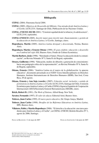 Rev. Pensamiento Educativo, Vol. 40, nº 1, 2007. pp. 13-29

Bibliografía
CEPAL (2004). Panorama Social 2004.
CEPAL (2005). Objetivos de Desarrollo del Milenio. Una mirada desde América Latina y
el Caribe, LC/G.2331. Santiago de Chile, Publicación de las Naciones Unidas.
CEPAL, UNICEF, SECIB (2001). “Construir equidad desde la infancia y la adolescencia”,
LC/G.2144, septiembre.
CEPAL-UNESCO (2005). Invertir mejor para invertir más: financiamiento y gestión de
la educación en América Latina y el Caribe, Santiago, enero.
Hopenhayn, Martín (2005). América Latina desigual y descentrada, Norma, Buenos
Aires.
Hopenhayn, Martín y Ernesto Ottone (1999). El gran eslabón: educación y desarrollo
en el umbral del siglo XXI, Buenos Aires, Fondo de Cultura Económica.
Martín Barbero, Jesús (1996). “Heredando el futuro. Pensar la educación desde la comunicación”, en Revista Nómades Nº 5, Santa Fe de Bogotá, septiembre.
Orozco, Guillermo (1996). “Educación, medios de difusión y generación de conocimiento:
hacia una pedagogía crítica de la representación”, en Revista Nómades Nº 6, Santa Fe
de Bogotá, septiembre.
Ottone, Ernesto (2006). “América Latina en el marco de la globalización: la apuesta
educativa”, documento presentado en el XXIV Curso Interdisciplinario en Derechos
Humanos, Instituto Interamericano de Derechos Humanos (IIDH), San José, Costa
Rica, 29 de agosto.
Ottone, Ernesto y Ana Sojo (coords.) (2007). Cohesión social: inclusión y sentido de
pertenencia en América Latina y el Caribe (LC/G.2335), Santiago de Chile, Comisión
Económica para América Latina y el Caribe (CEPAL)/Agencia Española de Cooperación
Internacional (AECI)/Secretaría General Iberoamericana (SEGIB), enero.
Reich, Robert B. (1991). The Work of Nations, Alfred Knap, New York.
Savater, Fernando (1997). El valor de educar, Editorial Ariel, Buenos Aires.
Tedesco, Juan Carlos (1995). El nuevo pacto educativo, Ed. Grupo Anaya, Madrid.
Tedesco, Juan Carlos (1998). Desafíos de las Reformas Educativas en América Latina,
IIPE, Buenos Aires.
Villatoro, Pablo y Martín Hopenhayn (2006). “El derecho a la educación: una tarea pendiente para América Latina y el Caribe”, en CEPAL-UNICEF, Boletín Desafíos Nº 3,
agosto de 2006, Santiago.
Fecha de Recepción: 11 de mayo de 2007	

Rev. Pensamiento Educativo, Vol. 40, nº 1, 2007. pp. 13-29
Desafíos educativos ante la sociedad del conocimiento
Ernesto Ottone, Martín Hopenhayn

Fecha de Aceptación: 6 de junio de 2007

29

 
