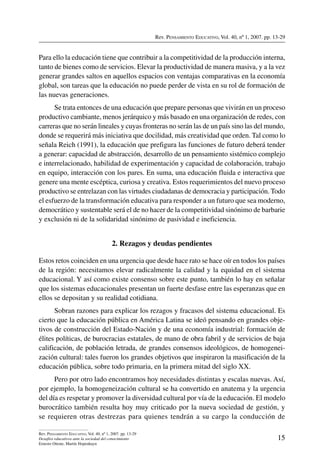 Rev. Pensamiento Educativo, Vol. 40, nº 1, 2007. pp. 13-29

Para ello la educación tiene que contribuir a la competitividad de la producción interna,
tanto de bienes como de servicios. Elevar la productividad de manera masiva, y a la vez
generar grandes saltos en aquellos espacios con ventajas comparativas en la economía
global, son tareas que la educación no puede perder de vista en su rol de formación de
las nuevas generaciones.
Se trata entonces de una educación que prepare personas que vivirán en un proceso
productivo cambiante, menos jerárquico y más basado en una organización de redes, con
carreras que no serán lineales y cuyas fronteras no serán las de un país sino las del mundo,
donde se requerirá más iniciativa que docilidad, más creatividad que orden. Tal como lo
señala Reich (1991), la educación que prefigura las funciones de futuro deberá tender
a generar: capacidad de abstracción, desarrollo de un pensamiento sistémico complejo
e interrelacionado, habilidad de experimentación y capacidad de colaboración, trabajo
en equipo, interacción con los pares. En suma, una educación fluida e interactiva que
genere una mente escéptica, curiosa y creativa. Estos requerimientos del nuevo proceso
productivo se entrelazan con las virtudes ciudadanas de democracia y participación. Todo
el esfuerzo de la transformación educativa para responder a un futuro que sea moderno,
democrático y sustentable será el de no hacer de la competitividad sinónimo de barbarie
y exclusión ni de la solidaridad sinónimo de pasividad e ineficiencia.

2. Rezagos y deudas pendientes
Estos retos coinciden en una urgencia que desde hace rato se hace oír en todos los países
de la región: necesitamos elevar radicalmente la calidad y la equidad en el sistema
educacional. Y así como existe consenso sobre este punto, también lo hay en señalar
que los sistemas educacionales presentan un fuerte desfase entre las esperanzas que en
ellos se depositan y su realidad cotidiana.
Sobran razones para explicar los rezagos y fracasos del sistema educacional. Es
cierto que la educación pública en América Latina se ideó pensando en grandes objetivos de construcción del Estado-Nación y de una economía industrial: formación de
élites políticas, de burocracias estatales, de mano de obra fabril y de servicios de baja
calificación, de población letrada, de grandes consensos ideológicos, de homogeneización cultural: tales fueron los grandes objetivos que inspiraron la masificación de la
educación pública, sobre todo primaria, en la primera mitad del siglo XX.
Pero por otro lado encontramos hoy necesidades distintas y escalas nuevas. Así,
por ejemplo, la homogeneización cultural se ha convertido en anatema y la urgencia
del día es respetar y promover la diversidad cultural por vía de la educación. El modelo
burocrático también resulta hoy muy criticado por la nueva sociedad de gestión, y
se requieren otras destrezas para quienes tendrán a su cargo la conducción de
Rev. Pensamiento Educativo, Vol. 40, nº 1, 2007. pp. 13-29
Desafíos educativos ante la sociedad del conocimiento
Ernesto Ottone, Martín Hopenhayn

15

 