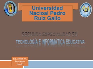 UniversidadNacioalPedroRuizGallo SEGUNDA ESPECIALIDAD EN TECNOLOGÍA E INFORMÁTICA EDUCATIVA Lic. Alexis m. Machado pando 