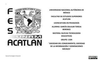1
NuevasTecnologíasenEducación
UNIVERSIDAD NACIONAL AUTÓNOMA DE
MÉXICO
FACULTAD DE ESTUDIOS SUPERIORES
ACATLÁN
LICENCIATURA EN PEDAGOGÍA
ALUMNA: GARCÍA AGUILAR TERESA
BERENICE
MATERIA: NUEVAS TECNOLOGÍAS
EDUCATIVAS
GRUPO: 1504
¨SOCIEDAD DEL CONOCIMIENTO, SOCIEDAD
DE LA INFORMACIÓN Y GENERACIONES
SOCIALES¨
 