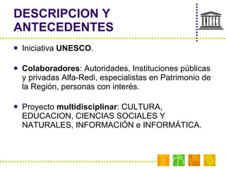 DESCRIPCION Y ANTECEDENTES Iniciativa  UNESCO . Colaboradores : Autoridades, Instituciones públicas y privadas Alfa-Redi, especialistas en Patrimonio de la Región, personas con interés. Proyecto  multidisciplinar : CULTURA, EDUCACION, CIENCIAS SOCIALES Y NATURALES, INFORMACIÓN e INFORMÁTICA. 