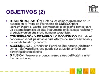 OBJETIVOS (2) DESCENTRALIZACIÓN:  Dotar a los estados miembros de un espacio en el Portal de Patrimonio de UNESCO para Iberoamérica y el Caribe, estimulándoles al mismo tiempo para un desarrollo amplio de este instrumento en la escala nacional y  al servicio de un desarrollo humano sostenible.  CONSERVACIÓN Y DESARROLLO ECONOMICO:  Difundir el conocimiento del  patrimonio para efectos de su conservación y  desarrollo turístico y cultural. ACCESIBILIDAD:  Diseñar un Portal de fácil acceso, dinámico y con un  Software libre, que pueda ser utilizado también por personas discapacitadas. DIFUSIÓN:  Promover el conocimiento y uso del Portal  a nivel Iberoamericano.  