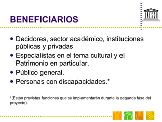 BENEFICIARIOS Decidores, sector académico, instituciones públicas y privadas Especialistas en el tema cultural y el Patrimonio en particular. Público general. Personas con discapacidades.* *(Están previstas funciones que se implementarán durante la segunda fase del proyecto). 