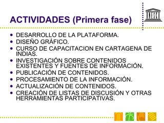 ACTIVIDADES (Primera fase) DESARROLLO DE LA PLATAFORMA. DISEÑO GRÁFICO. CURSO DE CAPACITACION EN CARTAGENA DE INDIAS. INVESTIGACIÓN SOBRE CONTENIDOS EXISTENTES Y FUENTES DE INFORMACIÓN. PUBLICACIÓN DE CONTENIDOS. PROCESAMIENTO DE LA INFORMACIÓN. ACTUALIZACIÓN DE CONTENIDOS. CREACIÓN DE LISTAS DE DISCUSIÓN Y OTRAS HERRAMIENTAS PARTICIPATIVAS. 