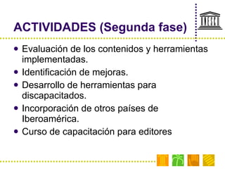 ACTIVIDADES (Segunda fase) Evaluación de los contenidos y herramientas implementadas. Identificación de mejoras. Desarrollo de herramientas para discapacitados. Incorporación de otros países de Iberoamérica. Curso de capacitación para editores 