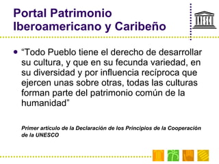 Portal Patrimonio Iberoamericano y Caribeño “ Todo Pueblo tiene el derecho de desarrollar su cultura, y que en su fecunda variedad, en su diversidad y por influencia recíproca que ejercen unas sobre otras, todas las culturas forman parte del patrimonio común de la humanidad” Primer artículo de la Declaración de los Principios de la Cooperación de la UNESCO 