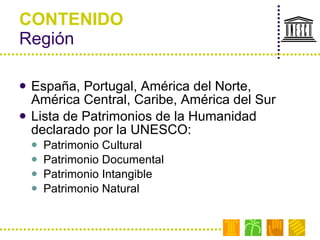 CONTENIDO Región España, Portugal, América del Norte, América Central, Caribe, América del Sur Lista de Patrimonios de la Humanidad  declarado por la UNESCO: Patrimonio Cultural Patrimonio Documental Patrimonio Intangible Patrimonio Natural 