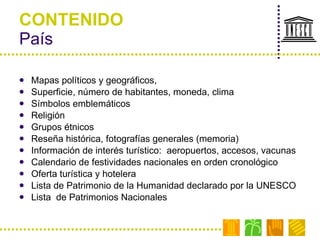 CONTENIDO País Mapas políticos y geográficos,  Superficie, número de habitantes, moneda, clima  Símbolos emblemáticos Religión Grupos étnicos Reseña histórica, fotografías generales (memoria) Información de interés turístico:  aeropuertos, accesos, vacunas Calendario de festividades nacionales en orden cronológico Oferta turística y hotelera Lista de Patrimonio de la Humanidad declarado por la UNESCO Lista  de Patrimonios Nacionales 