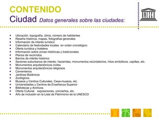 CONTENIDO Ciudad  Datos generales sobre las ciudades: Ubicación, topografía, clima, número de habitantes Reseña histórica, mapas, fotografías generales Información de interés turístico Calendario de festividades locales  en orden cronológico Oferta turística y hotelera Información sobre zonas históricas y tradicionales Planos de recorridos Barrios de interés histórico Sectores suburbanos de interés: haciendas, monumentos recordatorios, hitos simbólicos, capillas, etc. Monumentos arquitectónicos civiles Monumentos arquitectónicos religiosos Cementerios Jardines Botánicos Zoológicos Museos y Centros Culturales, Casa-museos, etc. Universidades y Centros de Enseñanza Superior Bibliotecas y Archivos Oferta Cultural:  exposiciones, conciertos, etc.  Año de inclusión en la Lista de Patrimonio de la UNESCO  