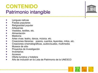 CONTENIDO Patrimonio intangible Lenguas nativas Fiestas populares  Religiosidad popular Artesanías  Vestidos, textiles, etc. Alimentación Medicina Artes vivas: teatro, danza, música, etc. Creaciones literarias:  poesía, cuentos, leyendas, mitos, etc. Creaciones cinematográficas, audiovisuales, multimedia Museos de sitio Proyectos de Investigación Inventarios Accesos Oferta turística y hotelera Año de inclusión en la Lista de Patrimonio de la UNESCO 