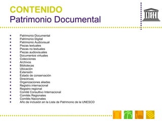 CONTENIDO Patrimonio Documental Patrimonio Documental Patrimonio Digital Patrimonio Audiovisual Piezas textuales Piezas no textuales Piezas audiovisuales Documentos virtuales Colecciones  Archivos Bibliotecas Ubicación Extensión Estado de conservación Directrices Organizaciones aliadas Registro internacional Registro regional Comité Consultivo Internacional Comités Regionales Comités Nacionales Año de inclusión en la Lista de Patrimonio de la UNESCO 