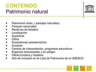 CONTENIDO Patrimonio natural Patrimonio mixto, ( paisajes naturales) Parques nacionales Reservas de biósfera Localización Superficie Clima Ecosistemas característicos Accesos Centros de interpretación, programas educativos Especies amenazadas y en peligro Oferta turística y hotelera Año de inclusión en la Lista de Patrimonio de la UNESCO 