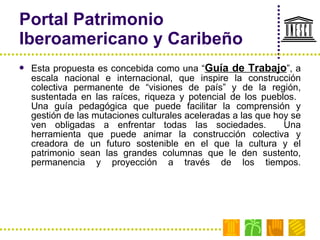 Portal Patrimonio Iberoamericano y Caribeño Esta propuesta es concebida como una “ Guía de Trabajo ”, a escala nacional e internacional, que inspire la construcción colectiva permanente de “visiones de país” y de la región, sustentada en las raíces, riqueza y potencial de los pueblos.  Una guía pedagógica que puede facilitar la comprensión y gestión de las mutaciones culturales aceleradas a las que hoy se ven obligadas a enfrentar todas las sociedades.  Una herramienta que puede animar la construcción colectiva y creadora de un futuro sostenible en el que la cultura y el patrimonio sean las grandes columnas que le den sustento, permanencia y proyección a través de los tiempos. 