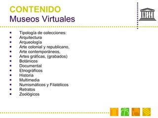 CONTENIDO Museos Virtuales Tipología de colecciones:  Arquitectura  Arqueología  Arte colonial y republicano,  Arte contemporáneos,  Artes gráficas, (grabados) Botánicos  Documental Etnográficos Historia  Multimedia Numismáticos y Filatélicos Retratos Zoológicos 