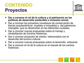 CONTENIDO Proyectos  Dar a conocer el rol de la cultura y el patrimonio en las políticas de desarrollo sostenible e inclusión social. Dar a conocer los proyectos novedosos de conservación de bienes arquitectónicos, muebles e inmuebles y  del patrimonio intangible  que se desarrollan en las diferentes ciudades. Dar a conocer nuevas propuestas sobre el manejo y rehabilitación de Centros Históricos. Dar a conocer proyectos de interés, relacionados con el desarrollo del turismo cultural. Dar a conocer nuevas propuestas sobre el desarrollo  artesanal. Dar a conocer el rol de la cultura en el rescate de los centros históricos. 