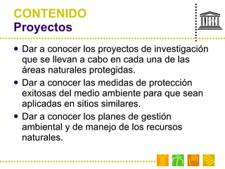 CONTENIDO Proyectos Dar a conocer los proyectos de investigación que se llevan a cabo en cada una de las áreas naturales protegidas. Dar a conocer las medidas de protección exitosas del medio ambiente para que sean aplicadas en sitios similares. Dar a conocer los planes de gestión ambiental y de manejo de los recursos naturales. 
