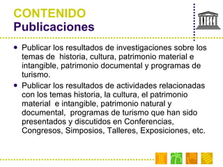 CONTENIDO Publicaciones Publicar los resultados de investigaciones sobre los  temas de  historia, cultura, patrimonio material e intangible, patrimonio documental y programas de turismo. Publicar los resultados de actividades relacionadas con los temas historia, la cultura, el patrimonio material  e intangible, patrimonio natural y documental,  programas de turismo que han sido presentados y discutidos en Conferencias, Congresos, Simposios, Talleres, Exposiciones, etc. 
