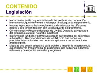 CONTENIDO Legislación  Instrumentos jurídicos y normativos de las políticas de cooperación internacional, que intervienen y velan por la salvaguarda del patrimonio. Nuevas leyes, normativas y reglamentos dictados por los diferentes países y que tengan relación con la salvaguarda del patrimonio. Convenciones y Recomendaciones de UNESCO para la salvaguarda del patrimonio cultural, natural e inmaterial. Instrumentos jurídicos y normativas para la salvaguarda del patrimonio subacuático.  Recomendaciones de la UNESCO que define los principios internacionales que deberían aplicarse a las excavaciones arqueológicas.  Medidas que deben adoptarse para prohibir e impedir la importación, la exportación y la transferencia de propiedad ilícita de bienes culturales naturales y de especies animales y vegetales  