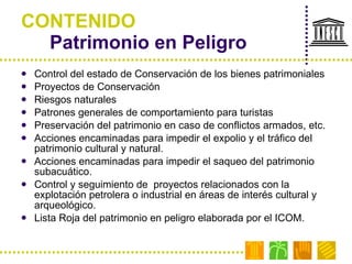 CONTENIDO Patrimonio en Peligro Control del estado de Conservación de los bienes patrimoniales Proyectos de Conservación Riesgos naturales Patrones generales de comportamiento para turistas Preservación del patrimonio en caso de conflictos armados, etc. Acciones encaminadas para impedir el expolio y el tráfico del patrimonio cultural y natural. Acciones encaminadas para impedir el saqueo del patrimonio subacuático. Control y seguimiento de  proyectos relacionados con la explotación petrolera o industrial en áreas de interés cultural y arqueológico. Lista Roja del patrimonio en peligro elaborada por el ICOM. 