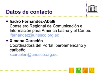 Datos de contacto Isidro Fernández-Aballí Consejero Regional de Comunicación e Información para América Latina y el Caribe. [email_address]   Ximena Carcelén Coordinadora del Portal Iberoamericano y caribeño. [email_address]   