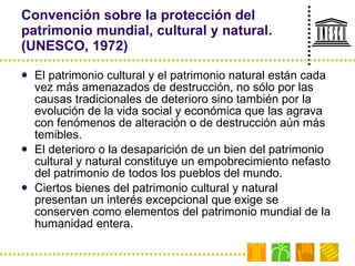 Convención sobre la protección del patrimonio mundial, cultural y natural. (UNESCO, 1972) El patrimonio cultural y el patrimonio natural están cada vez más amenazados de destrucción, no sólo por las causas tradicionales de deterioro sino también por la evolución de la vida social y económica que las agrava con fenómenos de alteración o de destrucción aún más temibles. El deterioro o la desaparición de un bien del patrimonio cultural y natural constituye un empobrecimiento nefasto del patrimonio de todos los pueblos del mundo. Ciertos bienes del patrimonio cultural y natural presentan un interés excepcional que exige se conserven como elementos del patrimonio mundial de la humanidad entera. 